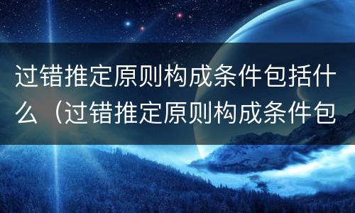 过错推定原则构成条件包括什么（过错推定原则构成条件包括什么）