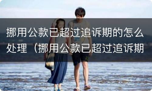 挪用公款已超过追诉期的怎么处理（挪用公款已超过追诉期的怎么处理案件）