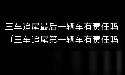 三车追尾最后一辆车有责任吗（三车追尾第一辆车有责任吗）