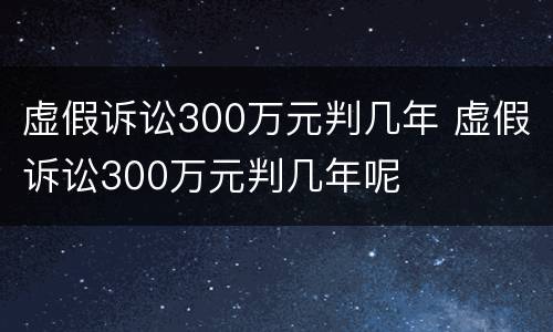 虚假诉讼300万元判几年 虚假诉讼300万元判几年呢