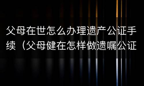 父母在世怎么办理遗产公证手续（父母健在怎样做遗嘱公证）