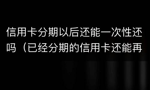 信用卡分期以后还能一次性还吗（已经分期的信用卡还能再分期吗）