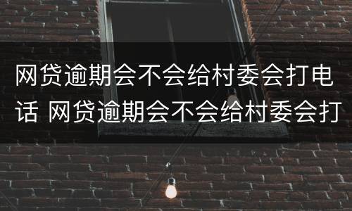 网贷逾期会不会给村委会打电话 网贷逾期会不会给村委会打电话通知
