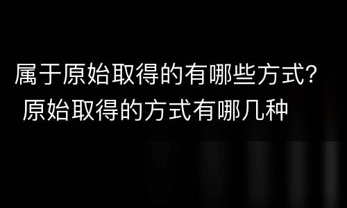 属于原始取得的有哪些方式？ 原始取得的方式有哪几种