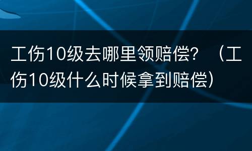 工伤10级去哪里领赔偿？（工伤10级什么时候拿到赔偿）