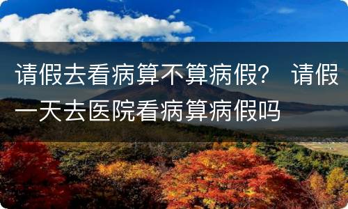 请假去看病算不算病假？ 请假一天去医院看病算病假吗
