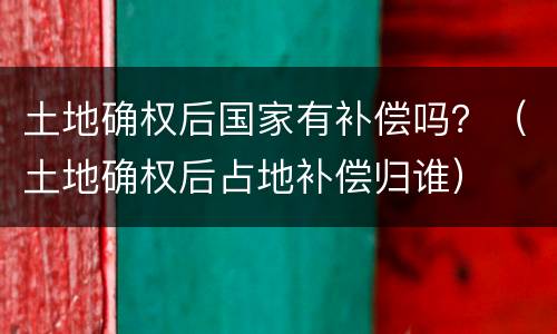 土地确权后国家有补偿吗？（土地确权后占地补偿归谁）