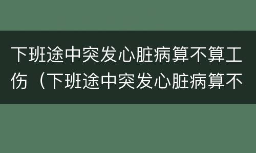 下班途中突发心脏病算不算工伤（下班途中突发心脏病算不算工伤保险）