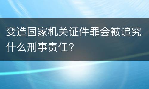 变造国家机关证件罪会被追究什么刑事责任?