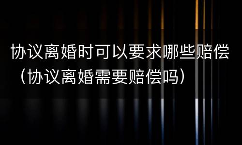 协议离婚时可以要求哪些赔偿（协议离婚需要赔偿吗）
