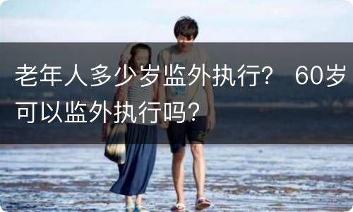 老年人多少岁监外执行？ 60岁可以监外执行吗?