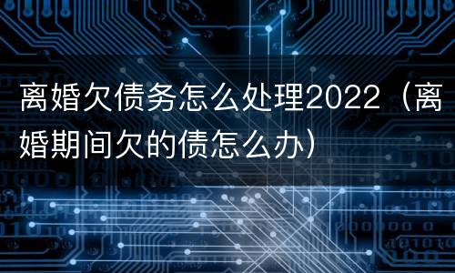离婚欠债务怎么处理2022（离婚期间欠的债怎么办）