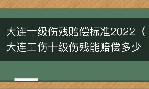 大连十级伤残赔偿标准2022（大连工伤十级伤残能赔偿多少钱2021年）