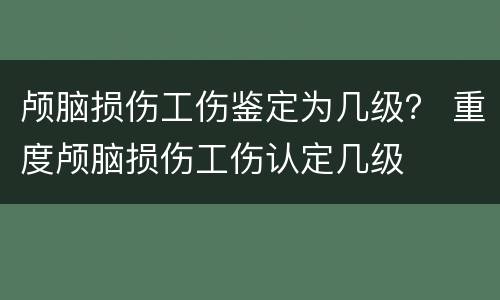 颅脑损伤工伤鉴定为几级？ 重度颅脑损伤工伤认定几级