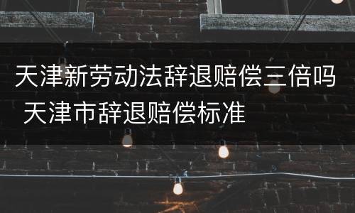 天津新劳动法辞退赔偿三倍吗 天津市辞退赔偿标准