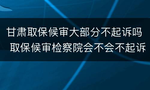 甘肃取保候审大部分不起诉吗 取保候审检察院会不会不起诉