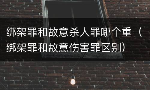 绑架罪和故意杀人罪哪个重（绑架罪和故意伤害罪区别）