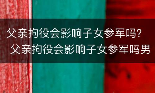 父亲拘役会影响子女参军吗？ 父亲拘役会影响子女参军吗男