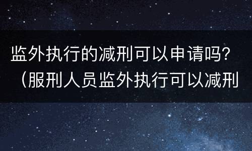 监外执行的减刑可以申请吗？（服刑人员监外执行可以减刑吗?）