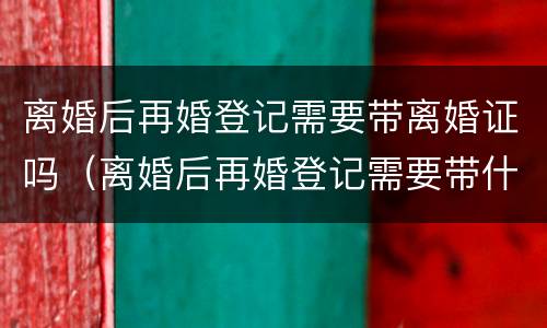 离婚后再婚登记需要带离婚证吗（离婚后再婚登记需要带什么）