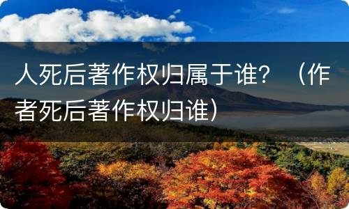 人死后著作权归属于谁？（作者死后著作权归谁）