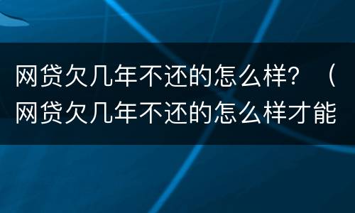 网贷欠几年不还的怎么样？（网贷欠几年不还的怎么样才能起诉）