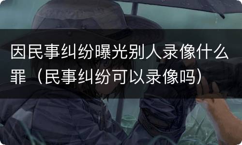 因民事纠纷曝光别人录像什么罪（民事纠纷可以录像吗）