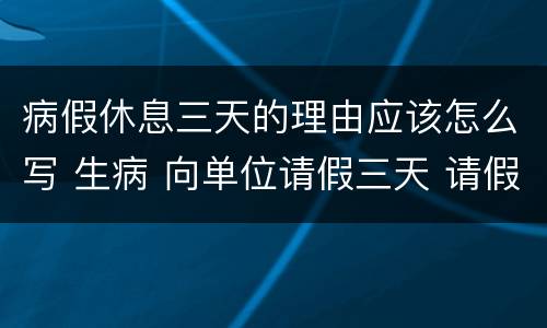 病假休息三天的理由应该怎么写 生病 向单位请假三天 请假条怎么写