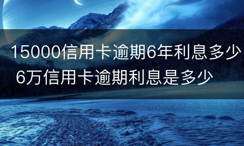 15000信用卡逾期6年利息多少 6万信用卡逾期利息是多少