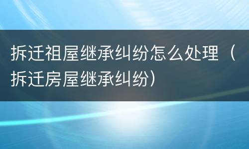 拆迁祖屋继承纠纷怎么处理（拆迁房屋继承纠纷）