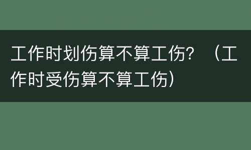 工作时划伤算不算工伤？（工作时受伤算不算工伤）