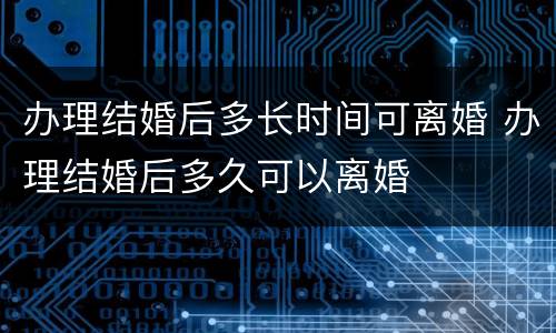 办理结婚后多长时间可离婚 办理结婚后多久可以离婚