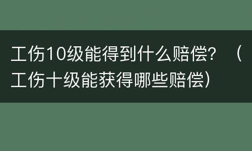工伤10级能得到什么赔偿？（工伤十级能获得哪些赔偿）