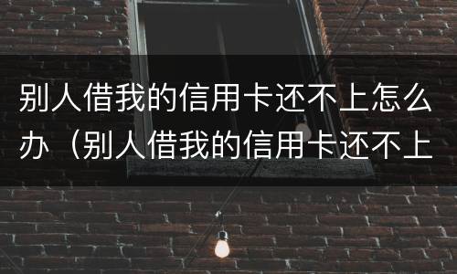 别人借我的信用卡还不上怎么办（别人借我的信用卡还不上怎么办呢）