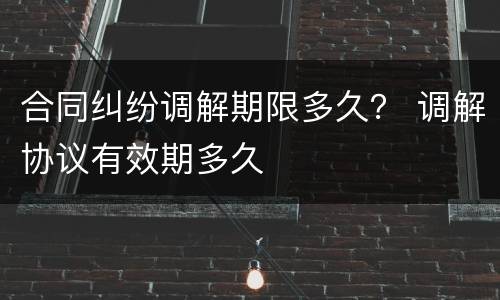 合同纠纷调解期限多久？ 调解协议有效期多久