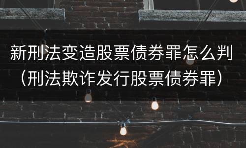 新刑法变造股票债券罪怎么判（刑法欺诈发行股票债券罪）