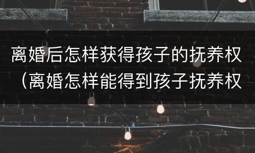 离婚后怎样获得孩子的抚养权（离婚怎样能得到孩子抚养权）