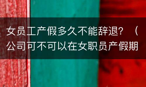 女员工产假多久不能辞退？（公司可不可以在女职员产假期间辞退）