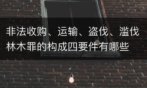 非法收购、运输、盗伐、滥伐林木罪的构成四要件有哪些