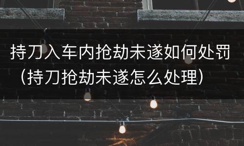 持刀入车内抢劫未遂如何处罚（持刀抢劫未遂怎么处理）