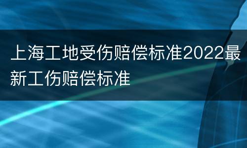 上海工地受伤赔偿标准2022最新工伤赔偿标准