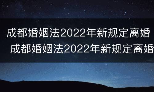 成都婚姻法2022年新规定离婚 成都婚姻法2022年新规定离婚时间