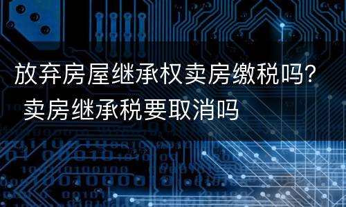 放弃房屋继承权卖房缴税吗？ 卖房继承税要取消吗
