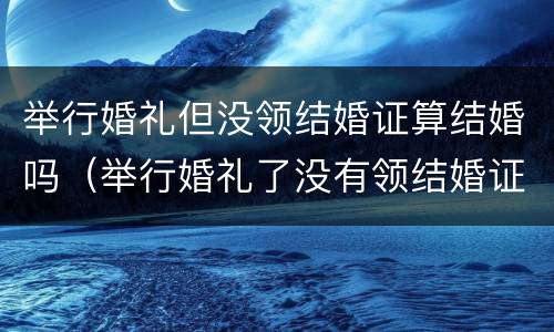举行婚礼但没领结婚证算结婚吗（举行婚礼了没有领结婚证的婚姻受法律保护吗）