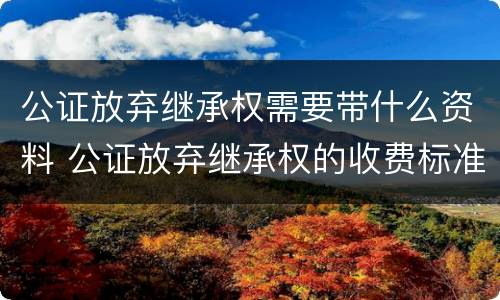 公证放弃继承权需要带什么资料 公证放弃继承权的收费标准