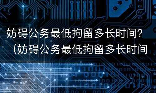 妨碍公务最低拘留多长时间？（妨碍公务最低拘留多长时间释放）
