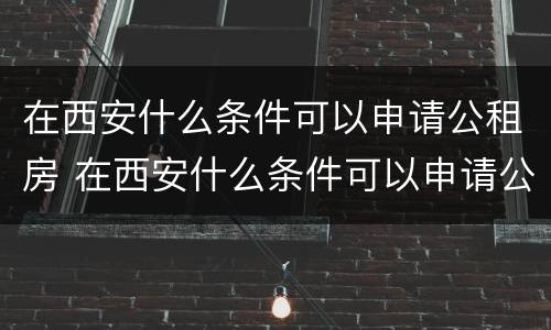 在西安什么条件可以申请公租房 在西安什么条件可以申请公租房呢