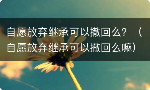 自愿放弃继承可以撤回么？（自愿放弃继承可以撤回么嘛）