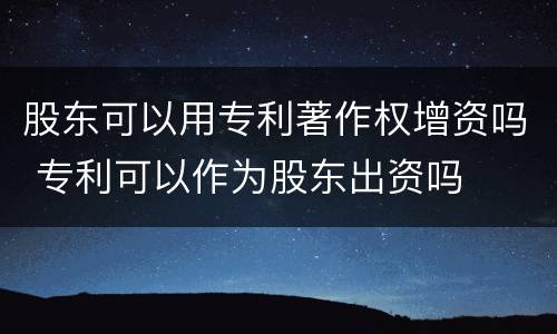 股东可以用专利著作权增资吗 专利可以作为股东出资吗