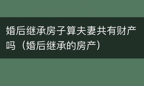 婚后继承房子算夫妻共有财产吗（婚后继承的房产）